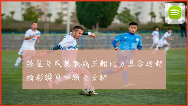 银星与风暴激战正酣比分悬念迭起精彩瞬间回顾与分析