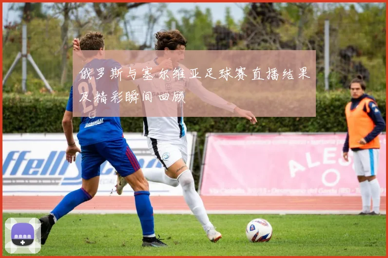 俄罗斯与塞尔维亚足球赛直播结果及精彩瞬间回顾
