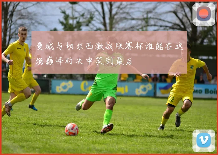 曼城与切尔西激战联赛杯谁能在这场巅峰对决中笑到最后
