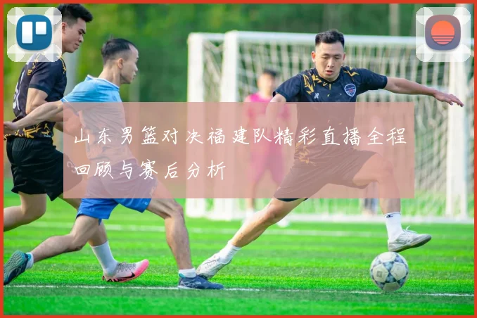 山东男篮对决福建队精彩直播全程回顾与赛后分析