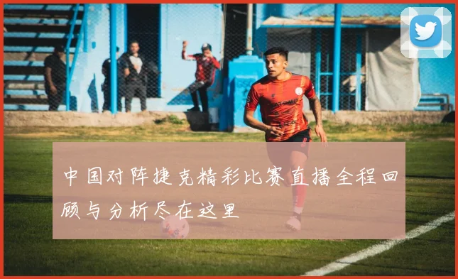 中国对阵捷克精彩比赛直播全程回顾与分析尽在这里