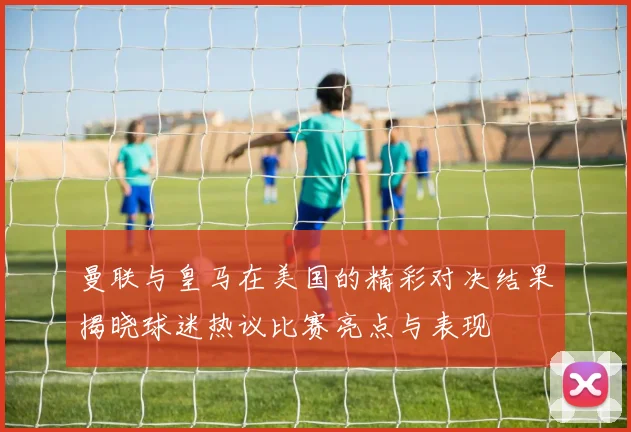 曼联与皇马在美国的精彩对决结果揭晓球迷热议比赛亮点与表现