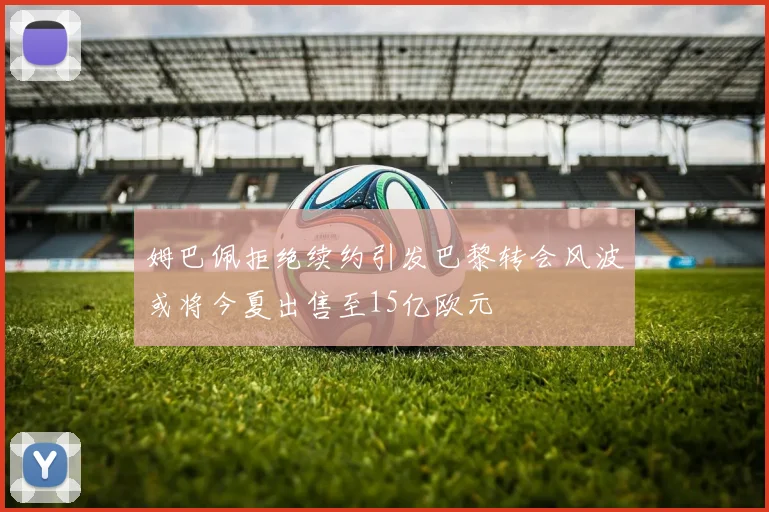姆巴佩拒绝续约引发巴黎转会风波或将今夏出售至15亿欧元