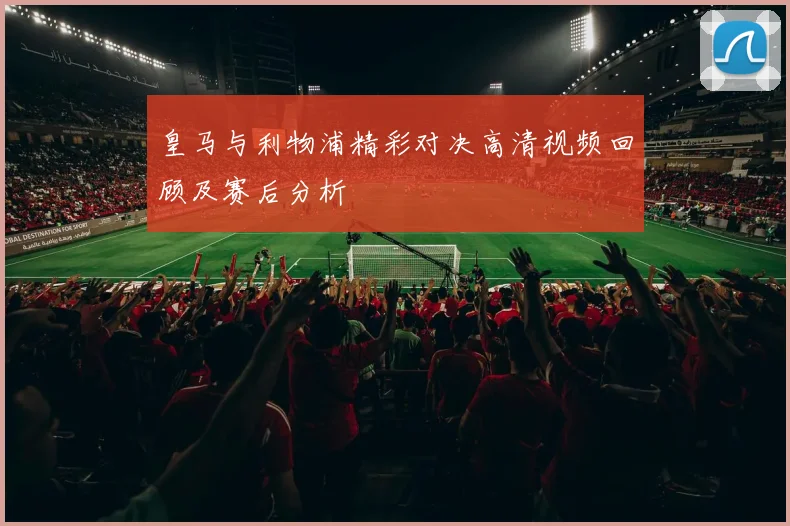 皇马与利物浦精彩对决高清视频回顾及赛后分析