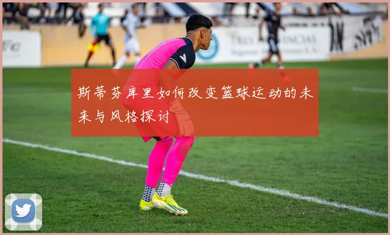 斯蒂芬库里如何改变篮球运动的未来与风格探讨