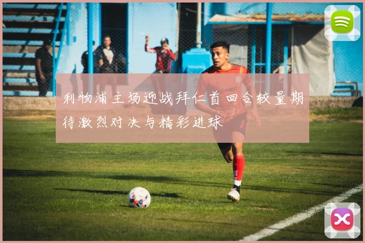 利物浦主场迎战拜仁首回合较量期待激烈对决与精彩进球