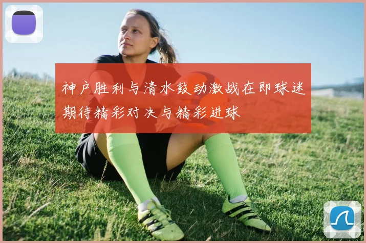 神户胜利与清水鼓动激战在即球迷期待精彩对决与精彩进球