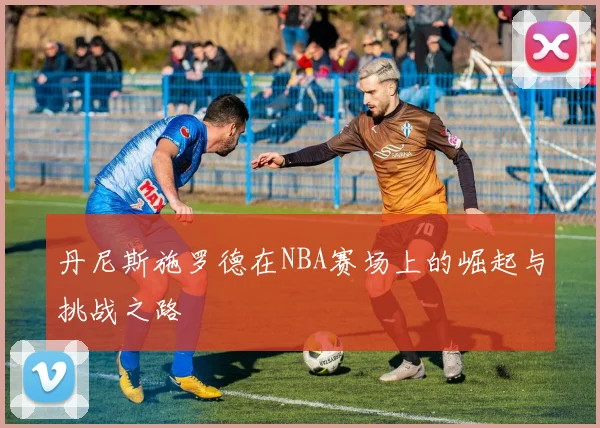 丹尼斯施罗德在NBA赛场上的崛起与挑战之路