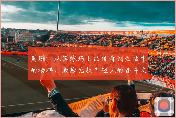 周鹏：从篮球场上的传奇到生活中的榜样，激励无数年轻人的奋斗之路