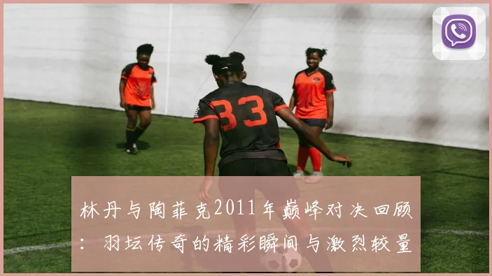 林丹与陶菲克2011年巅峰对决回顾：羽坛传奇的精彩瞬间与激烈较量