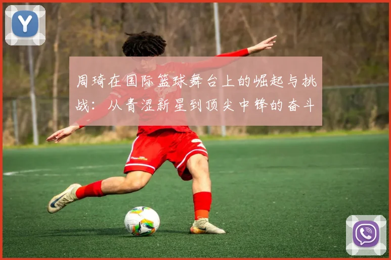周琦在国际篮球舞台上的崛起与挑战：从青涩新星到顶尖中锋的奋斗历程