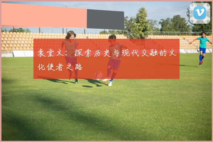 袁堂文：探索历史与现代交融的文化使者之路