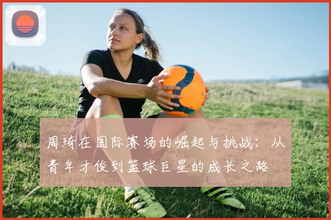 周琦在国际赛场的崛起与挑战：从青年才俊到篮球巨星的成长之路
