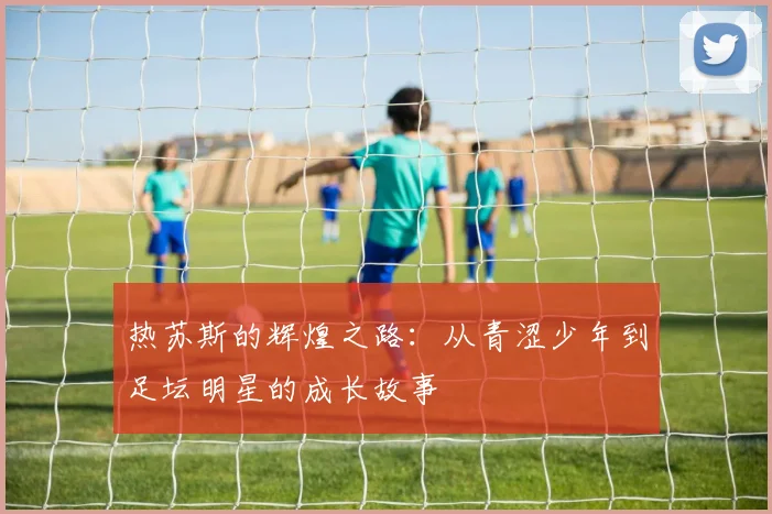 热苏斯的辉煌之路：从青涩少年到足坛明星的成长故事