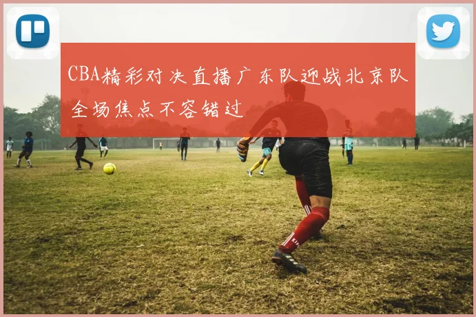 CBA精彩对决直播广东队迎战北京队全场焦点不容错过
