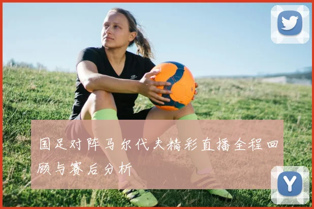 国足对阵马尔代夫精彩直播全程回顾与赛后分析