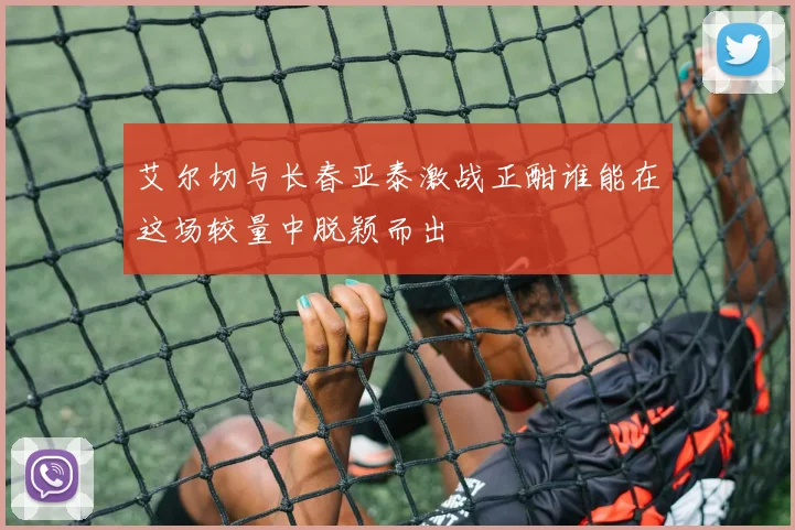 艾尔切与长春亚泰激战正酣谁能在这场较量中脱颖而出