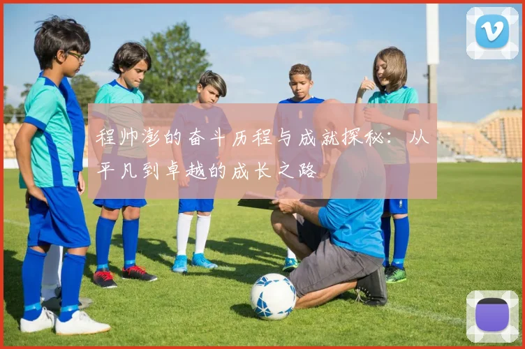 程帅澎的奋斗历程与成就探秘：从平凡到卓越的成长之路