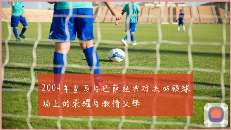 2004年皇马与巴萨经典对决回顾球场上的荣耀与激情交锋