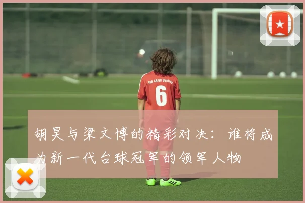 胡昊与梁文博的精彩对决：谁将成为新一代台球冠军的领军人物