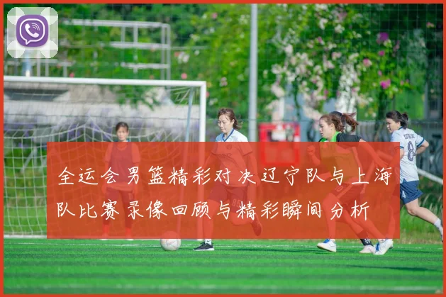 全运会男篮精彩对决辽宁队与上海队比赛录像回顾与精彩瞬间分析