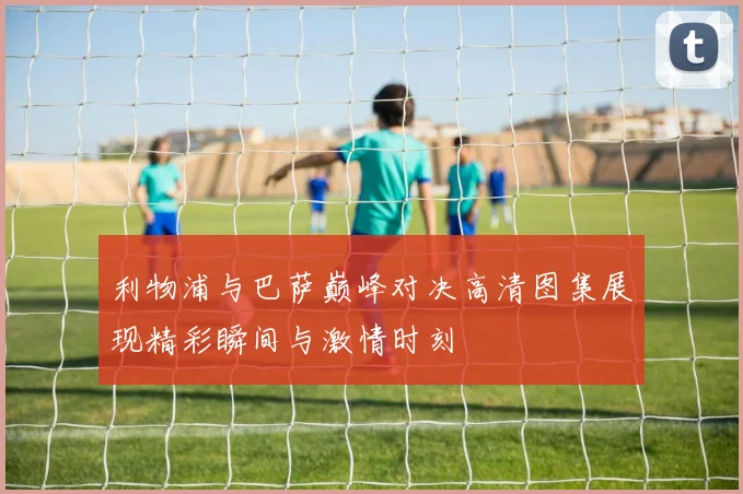 利物浦与巴萨巅峰对决高清图集展现精彩瞬间与激情时刻