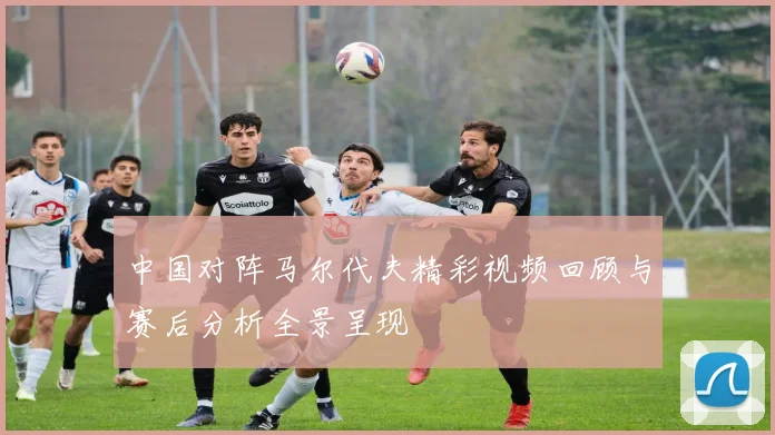 中国对阵马尔代夫精彩视频回顾与赛后分析全景呈现