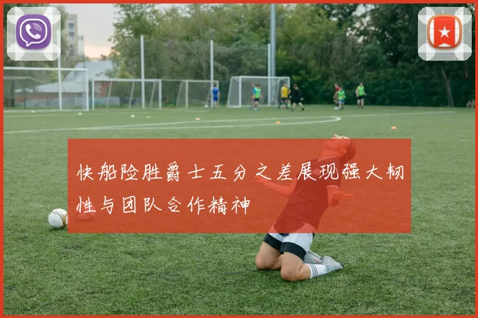 快船险胜爵士五分之差展现强大韧性与团队合作精神