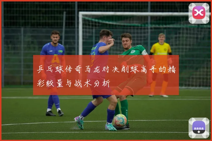 乒乓球传奇马龙对决削球高手的精彩较量与战术分析
