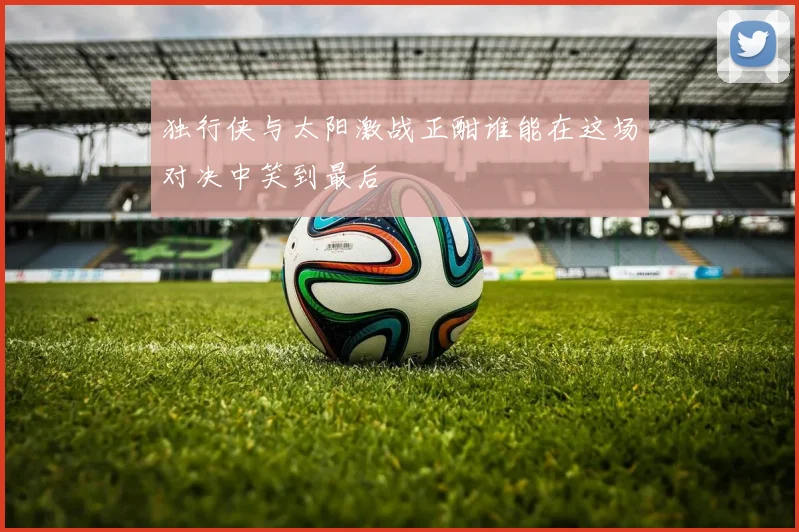 独行侠与太阳激战正酣谁能在这场对决中笑到最后