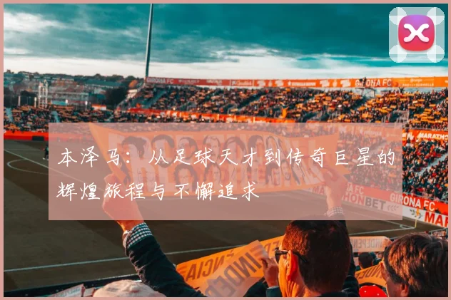 本泽马：从足球天才到传奇巨星的辉煌旅程与不懈追求