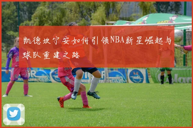 凯德坎宁安如何引领NBA新星崛起与球队重建之路