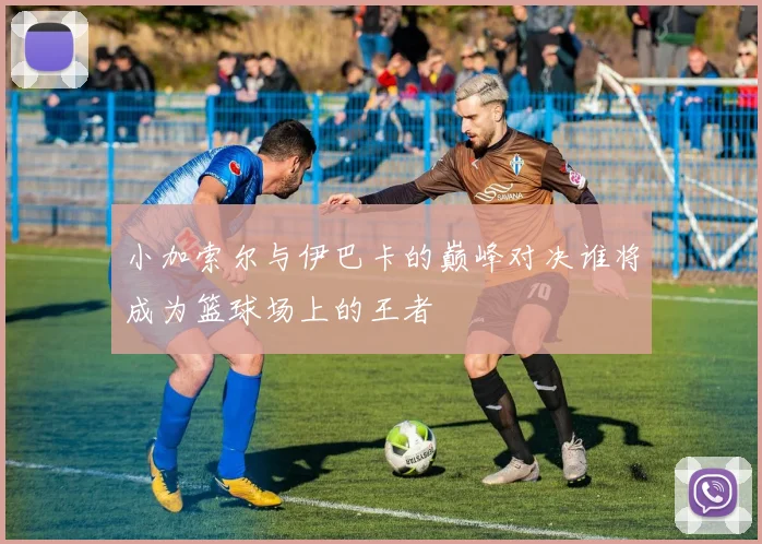 小加索尔与伊巴卡的巅峰对决谁将成为篮球场上的王者
