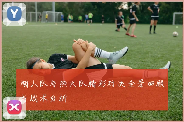 湖人队与热火队精彩对决全景回顾与战术分析