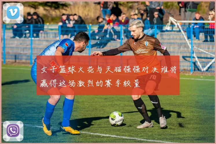 女子篮球火花与天猫强强对决谁将赢得这场激烈的赛季较量